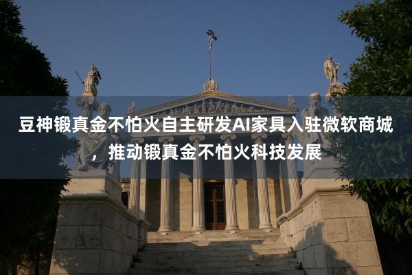 豆神锻真金不怕火自主研发AI家具入驻微软商城，推动锻真金不怕